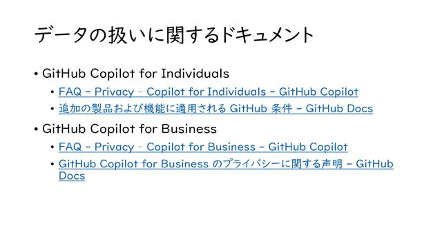 データの扱いに関するドキュメント
• GitHub Copilot for Individuals
• FAQ - Privacy – Copilot for Individuals - GitHub Copilot
• 追加の製品および機能に適用される GitHub 条件 - GitHub Docs
• GitHub Copilot for Business
• FAQ - Privacy – Copilot for Business - GitHub Copilot
• GitHub Copilot for Business のプライバシーに関する声明 - GitHub
Docs
