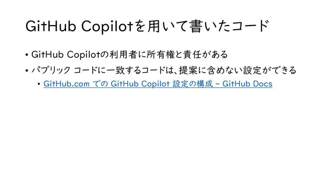 GitHub Copilotを用いて書いたコード
• GitHub Copilotの利用者に所有権と責任がある
• パブリック コードに一致するコードは、提案に含めない設定ができる
• GitHub.com での GitHub Copilot 設定の構成 - GitHub Docs
