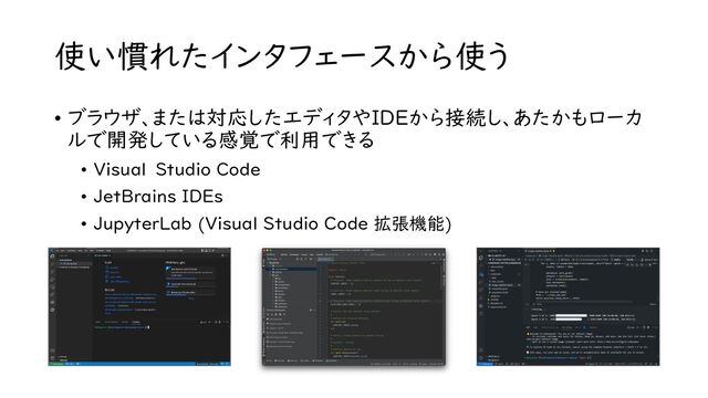 使い慣れたインタフェースから使う
• ブラウザ、または対応したエディタやIDEから接続し、あたかもローカ
ルで開発している感覚で利用できる
• Visual Studio Code
• JetBrains IDEs
• JupyterLab (Visual Studio Code 拡張機能)
