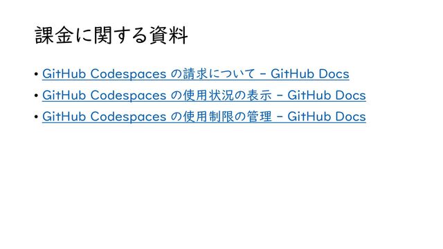 課金に関する資料
• GitHub Codespaces の請求について - GitHub Docs
• GitHub Codespaces の使用状況の表示 - GitHub Docs
• GitHub Codespaces の使用制限の管理 - GitHub Docs
