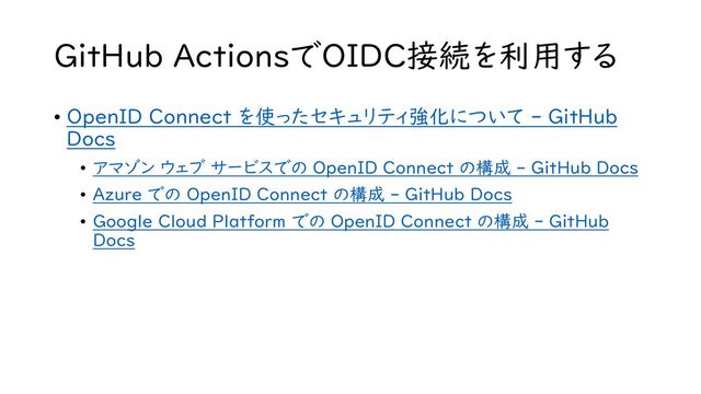 GitHub ActionsでOIDC接続を利用する
• OpenID Connect を使ったセキュリティ強化について - GitHub
Docs
• アマゾン ウェブ サービスでの OpenID Connect の構成 - GitHub Docs
• Azure での OpenID Connect の構成 - GitHub Docs
• Google Cloud Platform での OpenID Connect の構成 - GitHub
Docs

