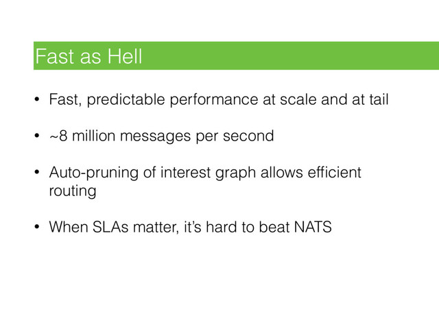 • Fast, predictable performance at scale and at tail
• ~8 million messages per second
• Auto-pruning of interest graph allows efﬁcient
routing
• When SLAs matter, it’s hard to beat NATS
Fast as Hell
