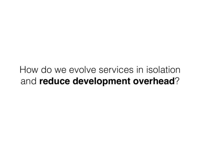 How do we evolve services in isolation
and reduce development overhead?
