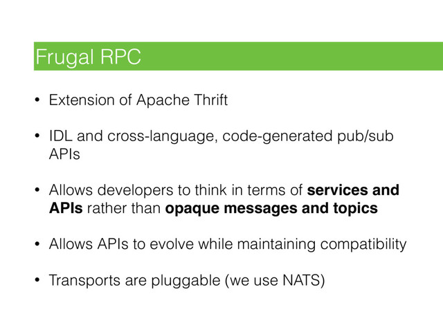 • Extension of Apache Thrift
• IDL and cross-language, code-generated pub/sub
APIs
• Allows developers to think in terms of services and
APIs rather than opaque messages and topics
• Allows APIs to evolve while maintaining compatibility
• Transports are pluggable (we use NATS)
Frugal RPC
