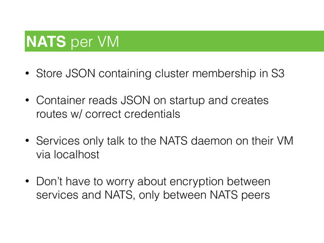 • Store JSON containing cluster membership in S3
• Container reads JSON on startup and creates
routes w/ correct credentials
• Services only talk to the NATS daemon on their VM
via localhost
• Don’t have to worry about encryption between
services and NATS, only between NATS peers
NATS per VM
