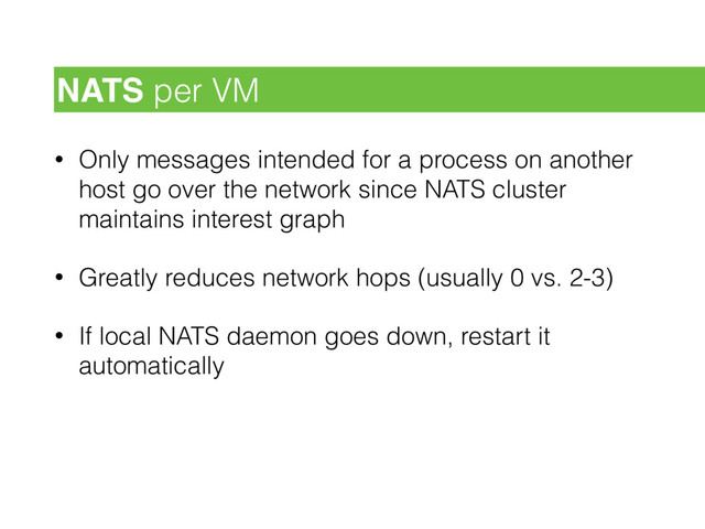 • Only messages intended for a process on another
host go over the network since NATS cluster
maintains interest graph
• Greatly reduces network hops (usually 0 vs. 2-3)
• If local NATS daemon goes down, restart it
automatically
NATS per VM
