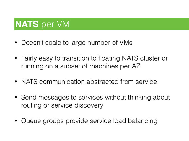 • Doesn’t scale to large number of VMs
• Fairly easy to transition to ﬂoating NATS cluster or
running on a subset of machines per AZ
• NATS communication abstracted from service
• Send messages to services without thinking about
routing or service discovery
• Queue groups provide service load balancing
NATS per VM
