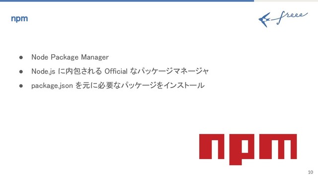 10
npm
● Node Package Manager
● Node.js に内包される Official なパッケージマネージャ
● package.json を元に必要なパッケージをインストール

