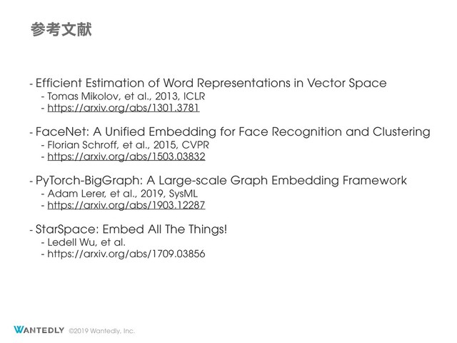 ©2019 Wantedly, Inc.
ࢀߟจݙ
- Efficient Estimation of Word Representations in Vector Space
- Tomas Mikolov, et al., 2013, ICLR
- https://arxiv.org/abs/1301.3781
- FaceNet: A Unified Embedding for Face Recognition and Clustering
- Florian Schroff, et al., 2015, CVPR
- https://arxiv.org/abs/1503.03832
- PyTorch-BigGraph: A Large-scale Graph Embedding Framework
- Adam Lerer, et al., 2019, SysML
- https://arxiv.org/abs/1903.12287
- StarSpace: Embed All The Things!
- Ledell Wu, et al.
- https://arxiv.org/abs/1709.03856
