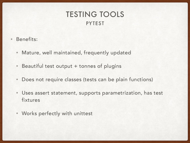 PYTEST
TESTING TOOLS
• Benefits:
• Mature, well maintained, frequently updated
• Beautiful test output + tonnes of plugins
• Does not require classes (tests can be plain functions)
• Uses assert statement, supports parametrization, has test
fixtures
• Works perfectly with unittest
