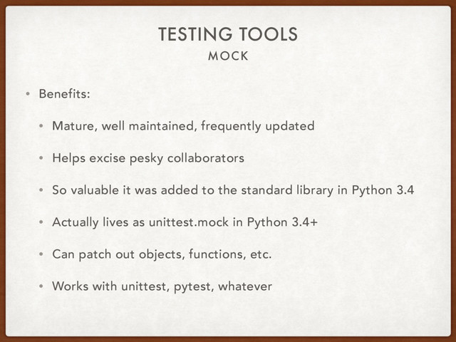 MOCK
TESTING TOOLS
• Benefits:
• Mature, well maintained, frequently updated
• Helps excise pesky collaborators
• So valuable it was added to the standard library in Python 3.4
• Actually lives as unittest.mock in Python 3.4+
• Can patch out objects, functions, etc.
• Works with unittest, pytest, whatever
