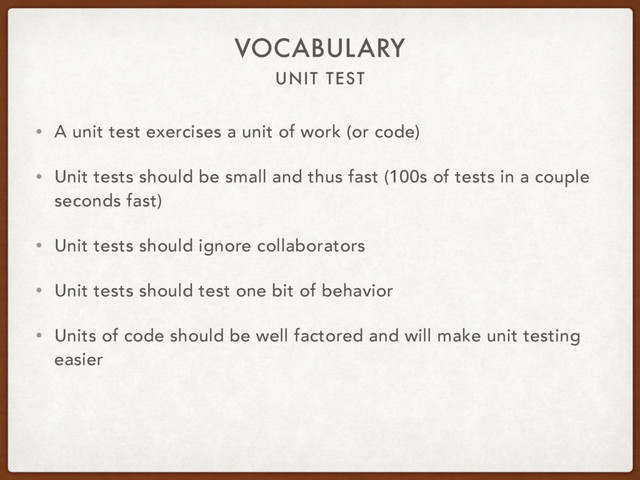 UNIT TEST
VOCABULARY
• A unit test exercises a unit of work (or code)
• Unit tests should be small and thus fast (100s of tests in a couple
seconds fast)
• Unit tests should ignore collaborators
• Unit tests should test one bit of behavior
• Units of code should be well factored and will make unit testing
easier
