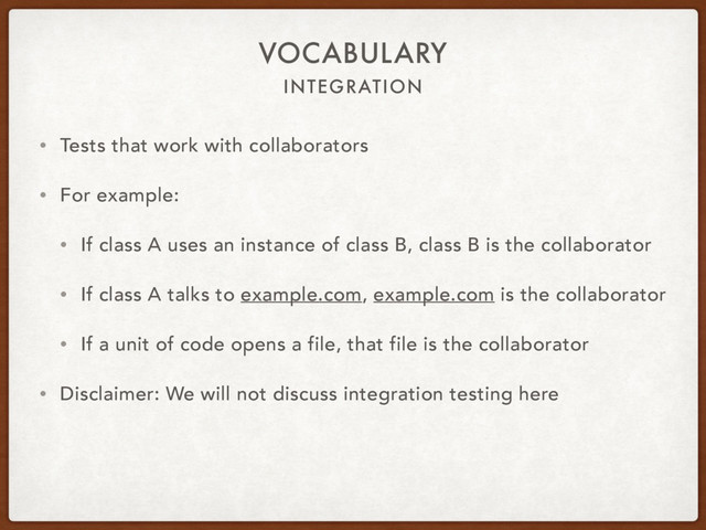 INTEGRATION
VOCABULARY
• Tests that work with collaborators
• For example:
• If class A uses an instance of class B, class B is the collaborator
• If class A talks to example.com, example.com is the collaborator
• If a unit of code opens a file, that file is the collaborator
• Disclaimer: We will not discuss integration testing here
