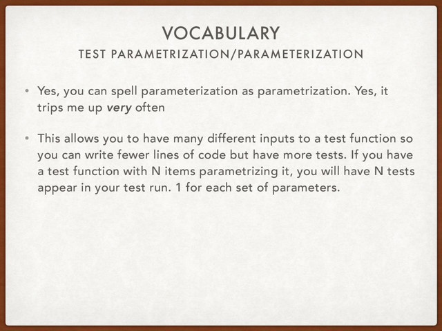 TEST PARAMETRIZATION/PARAMETERIZATION
VOCABULARY
• Yes, you can spell parameterization as parametrization. Yes, it
trips me up very often
• This allows you to have many different inputs to a test function so
you can write fewer lines of code but have more tests. If you have
a test function with N items parametrizing it, you will have N tests
appear in your test run. 1 for each set of parameters.
