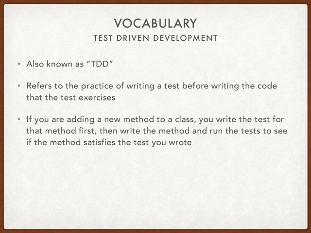 TEST DRIVEN DEVELOPMENT
VOCABULARY
• Also known as “TDD”
• Refers to the practice of writing a test before writing the code
that the test exercises
• If you are adding a new method to a class, you write the test for
that method first, then write the method and run the tests to see
if the method satisfies the test you wrote
