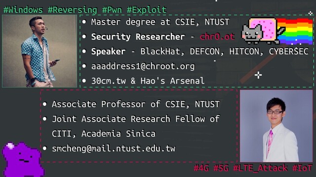 • Master degree at CSIE, NTUST
• Security Researcher - chrO.ot
• Speaker - BlackHat, DEFCON, HITCON, CYBERSEC
• aaaddress1@chroot.org
• 30cm.tw & Hao's Arsenal
#Windows #Reversing #Pwn #Exploit
• Associate Professor of CSIE, NTUST
• Joint Associate Research Fellow of
CITI, Academia Sinica
• smcheng@mail.ntust.edu.tw
#4G #5G #LTE_Attack #IoT
