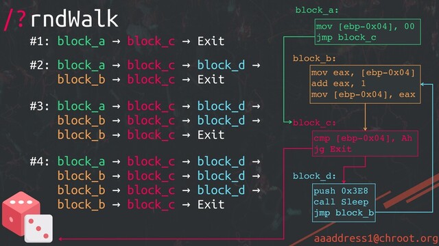 aaaddress1@chroot.org
#1: block_a → block_c → Exit
#2: block_a → block_c → block_d →
block_b → block_c → Exit
#3: block_a → block_c → block_d →
block_b → block_c → block_d →
block_b → block_c → Exit
#4: block_a → block_c → block_d →
block_b → block_c → block_d →
block_b → block_c → block_d →
block_b → block_c → Exit
/?rndWalk
mov [ebp-0x04], 00
jmp block_c
cmp [ebp-0x04], Ah
jg Exit
mov eax, [ebp-0x04]
add eax, 1
mov [ebp-0x04], eax
block_c:
block_b:
block_a:
jmp block_c
push 0x3E8
call Sleep
jmp block_b
jmp block_b
block_d:
jg Exit
