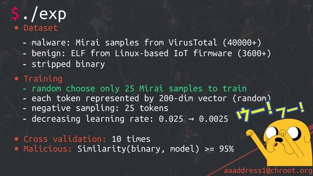 aaaddress1@chroot.org
• Dataset
- malware: Mirai samples from VirusTotal (40000+)
- benign: ELF from Linux-based IoT firmware (3600+)
- stripped binary
• Training
- random choose only 25 Mirai samples to train
- each token represented by 200-dim vector (random)
- negative sampling: 25 tokens
- decreasing learning rate: 0.025 → 0.0025
• Cross validation: 10 times
• Malicious: Similarity(binary, model) >= 95%
$./exp
