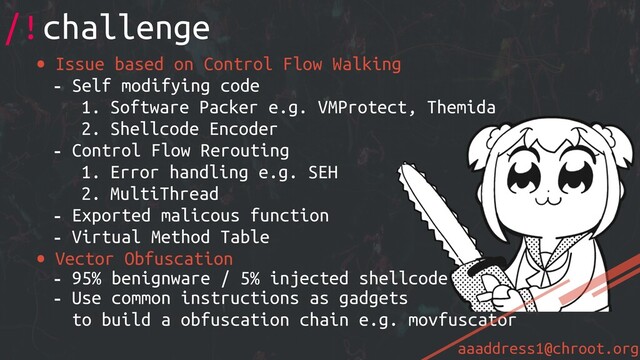 aaaddress1@chroot.org
• Issue based on Control Flow Walking
- Self modifying code
1. Software Packer e.g. VMProtect, Themida
2. Shellcode Encoder
- Control Flow Rerouting
1. Error handling e.g. SEH
2. MultiThread
- Exported malicous function
- Virtual Method Table
• Vector Obfuscation
- 95% benignware / 5% injected shellcode
- Use common instructions as gadgets
to build a obfuscation chain e.g. movfuscator
/!challenge
