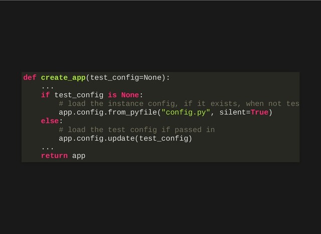 def create_app(test_config=None):
...
if test_config is None:
# load the instance config, if it exists, when not tes
app.config.from_pyfile("config.py", silent=True)
else:
# load the test config if passed in
app.config.update(test_config)
...
return app
