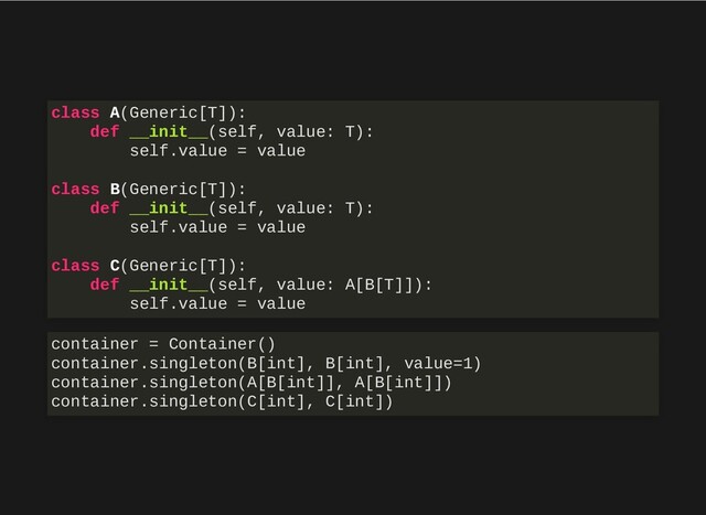 class A(Generic[T]):
def __init__(self, value: T):
self.value = value
class B(Generic[T]):
def __init__(self, value: T):
self.value = value
class C(Generic[T]):
def __init__(self, value: A[B[T]]):
self.value = value
container = Container()
container.singleton(B[int], B[int], value=1)
container.singleton(A[B[int]], A[B[int]])
container.singleton(C[int], C[int])
