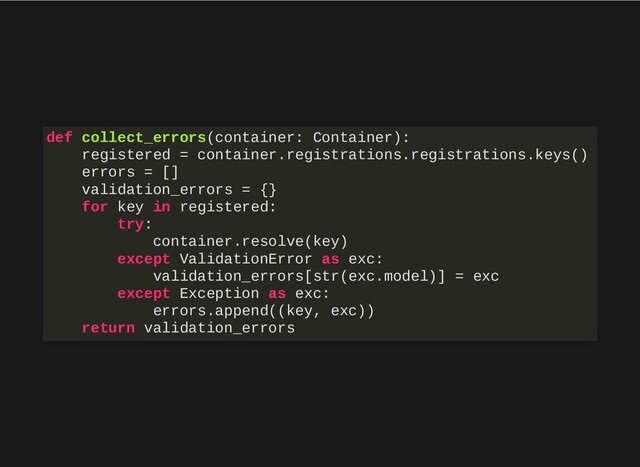 def collect_errors(container: Container):
registered = container.registrations.registrations.keys()
errors = []
validation_errors = {}
for key in registered:
try:
container.resolve(key)
except ValidationError as exc:
validation_errors[str(exc.model)] = exc
except Exception as exc:
errors.append((key, exc))
return validation_errors
