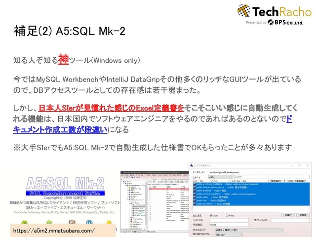 補足(2) A5:SQL Mk-2 
知る人ぞ知る神ツール(Windows only) 
今ではMySQL WorkbenchやIntelliJ DataGripその他多くのリッチなGUIツールが出ている
ので、DBアクセスツールとしての存在感は若干弱まった。 
しかし、日本人SIerが見慣れた感じのExcel定義書をそこそこいい感じに自動生成してく
れる機能は、日本国内でソフトウェアエンジニアをやるのであればあるのとないのでド
キュメント作成工数が段違いになる 
※大手SIerでもA5:SQL Mk-2で自動生成した仕様書でOKもらったことが多々あります 
21 
https://a5m2.mmatsubara.com/  
