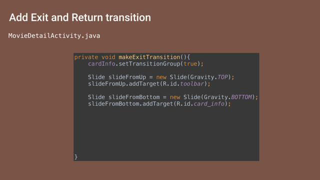 Add Exit and Return transition
private void makeExitTransition(){ 
cardInfo.setTransitionGroup(true); 
 
Slide slideFromUp = new Slide(Gravity.TOP); 
slideFromUp.addTarget(R.id.toolbar); 
 
Slide slideFromBottom = new Slide(Gravity.BOTTOM); 
slideFromBottom.addTarget(R.id.card_info); 
 
TransitionSet transitionSet = new TransitionSet(); 
transitionSet.addTransition(slideFromBottom); 
transitionSet.addTransition(slideFromUp); 
 
getWindow().setExitTransition(transitionSet); 
getWindow().setReturnTransition(transitionSet); 
}
MovieDetailActivity.java
