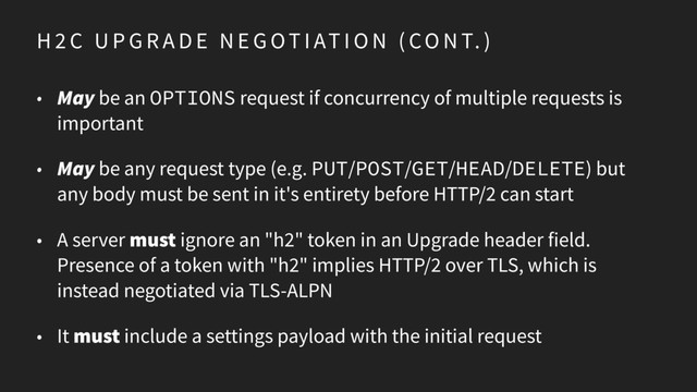 H 2 C U P G R A D E N E G OT I AT I O N ( CO N T. )
• May be an OPTIONS request if concurrency of multiple requests is
important
• May be any request type (e.g. PUT/POST/GET/HEAD/DELETE) but
any body must be sent in it's entirety before HTTP/2 can start
• A server must ignore an "h2" token in an Upgrade header field.
Presence of a token with "h2" implies HTTP/2 over TLS, which is
instead negotiated via TLS-ALPN
• It must include a settings payload with the initial request
