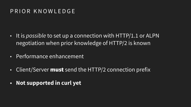 P R I O R K N O W L E D G E
• It is possible to set up a connection with HTTP/1.1 or ALPN
negotiation when prior knowledge of HTTP/2 is known
• Performance enhancement
• Client/Server must send the HTTP/2 connection prefix
• Not supported in curl yet
