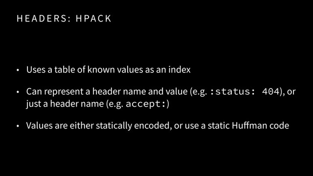 H E A D E RS : H PA C K
• Uses a table of known values as an index
• Can represent a header name and value (e.g. :status: 404), or
just a header name (e.g. accept:)
• Values are either statically encoded, or use a static Huffman code
