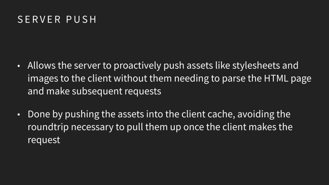 S E R V E R P U S H
• Allows the server to proactively push assets like stylesheets and
images to the client without them needing to parse the HTML page
and make subsequent requests
• Done by pushing the assets into the client cache, avoiding the
roundtrip necessary to pull them up once the client makes the
request
