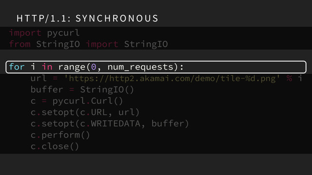 H T T P/ 1 . 1 : SY N C H R O N O US
import pycurl
from StringIO import StringIO
for i in range(0, num_requests):
url = 'https://http2.akamai.com/demo/tile-%d.png' % i
buffer = StringIO()
c = pycurl.Curl()
c.setopt(c.URL, url)
c.setopt(c.WRITEDATA, buffer)
c.perform()
c.close()
