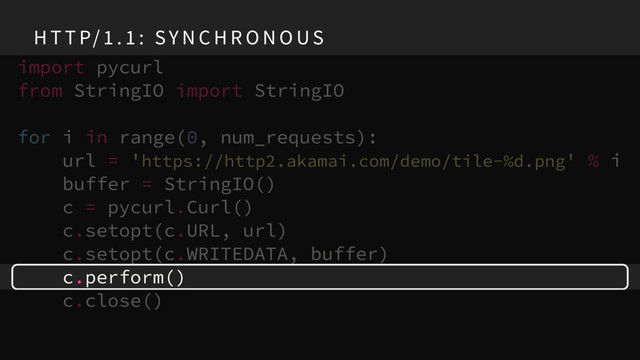 H T T P/ 1 . 1 : SY N C H R O N O US
import pycurl
from StringIO import StringIO
for i in range(0, num_requests):
url = 'https://http2.akamai.com/demo/tile-%d.png' % i
buffer = StringIO()
c = pycurl.Curl()
c.setopt(c.URL, url)
c.setopt(c.WRITEDATA, buffer)
c.perform()
c.close()
