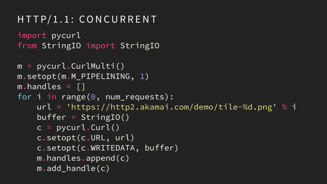 import pycurl
from StringIO import StringIO
m = pycurl.CurlMulti()
m.setopt(m.M_PIPELINING, 1)
m.handles = []
for i in range(0, num_requests):
url = 'https://http2.akamai.com/demo/tile-%d.png' % i
buffer = StringIO()
c = pycurl.Curl()
c.setopt(c.URL, url)
c.setopt(c.WRITEDATA, buffer)
m.handles.append(c)
m.add_handle(c)
H T T P/ 1 . 1 : CO N CU R R E N T
