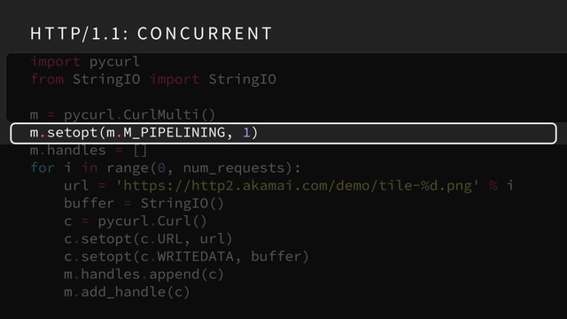 import pycurl
from StringIO import StringIO
m = pycurl.CurlMulti()
m.setopt(m.M_PIPELINING, 1)
m.handles = []
for i in range(0, num_requests):
url = 'https://http2.akamai.com/demo/tile-%d.png' % i
buffer = StringIO()
c = pycurl.Curl()
c.setopt(c.URL, url)
c.setopt(c.WRITEDATA, buffer)
m.handles.append(c)
m.add_handle(c)
H T T P/ 1 . 1 : CO N CU R R E N T
