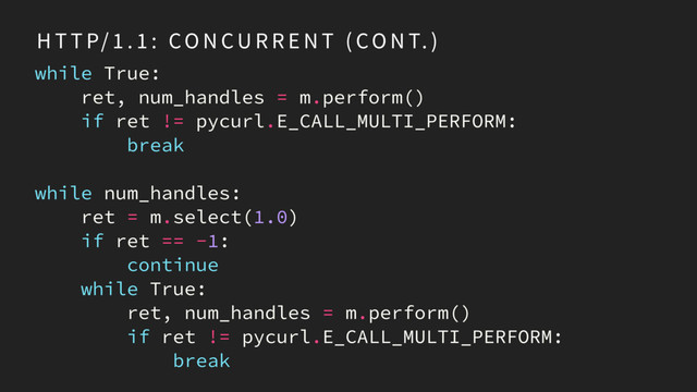 H T T P/ 1 . 1 : CO N CU R R E N T ( CO N T. )
while True:
ret, num_handles = m.perform()
if ret != pycurl.E_CALL_MULTI_PERFORM:
break
while num_handles:
ret = m.select(1.0)
if ret == -1:
continue
while True:
ret, num_handles = m.perform()
if ret != pycurl.E_CALL_MULTI_PERFORM:
break
