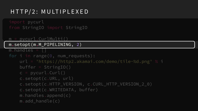 import pycurl
from StringIO import StringIO
m = pycurl.CurlMulti()
m.setopt(m.M_PIPELINING, 2)
m.handles = []
for i in range(0, num_requests):
url = 'https://http2.akamai.com/demo/tile-%d.png' % i
buffer = StringIO()
c = pycurl.Curl()
c.setopt(c.URL, url)
c.setopt(c.HTTP_VERSION, c.CURL_HTTP_VERSION_2_0)
c.setopt(c.WRITEDATA, buffer)
m.handles.append(c)
m.add_handle(c)
H T T P/ 2 : M U LT I P L E X E D
