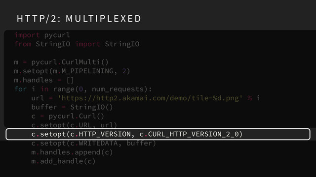 import pycurl
from StringIO import StringIO
m = pycurl.CurlMulti()
m.setopt(m.M_PIPELINING, 2)
m.handles = []
for i in range(0, num_requests):
url = 'https://http2.akamai.com/demo/tile-%d.png' % i
buffer = StringIO()
c = pycurl.Curl()
c.setopt(c.URL, url)
c.setopt(c.HTTP_VERSION, c.CURL_HTTP_VERSION_2_0)
c.setopt(c.WRITEDATA, buffer)
m.handles.append(c)
m.add_handle(c)
H T T P/ 2 : M U LT I P L E X E D
