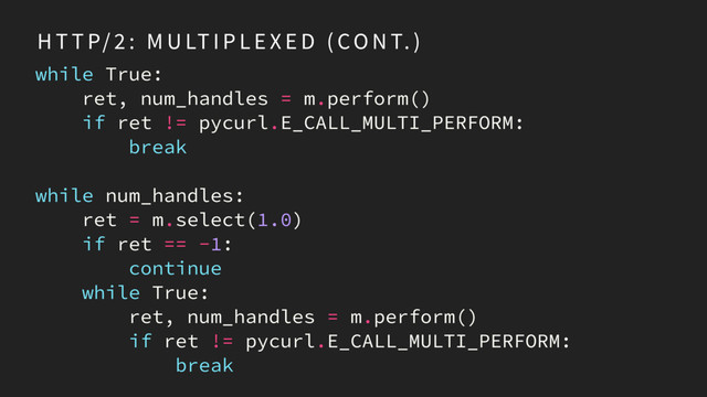 H T T P/ 2 : M U LT I P L E X E D ( CO N T. )
while True:
ret, num_handles = m.perform()
if ret != pycurl.E_CALL_MULTI_PERFORM:
break
while num_handles:
ret = m.select(1.0)
if ret == -1:
continue
while True:
ret, num_handles = m.perform()
if ret != pycurl.E_CALL_MULTI_PERFORM:
break
