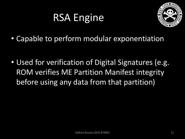 RSA Engine
• Capable to perform modular exponentiation
• Used for verification of Digital Signatures (e.g.
ROM verifies ME Partition Manifest integrity
before using any data from that partition)
Defcon Russia (DCG #7499) 11
