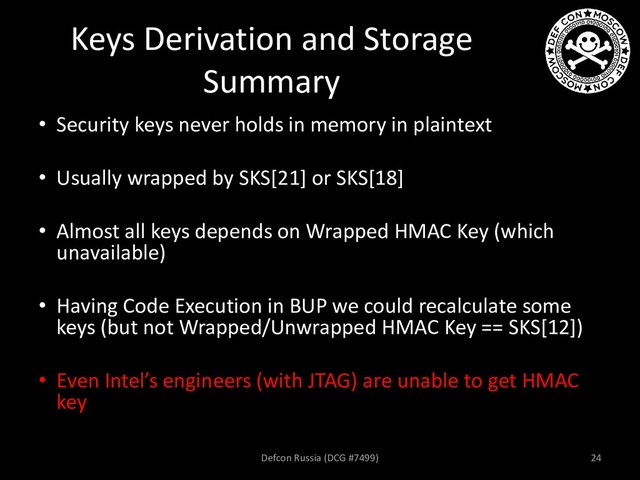 Keys Derivation and Storage
Summary
• Security keys never holds in memory in plaintext
• Usually wrapped by SKS[21] or SKS[18]
• Almost all keys depends on Wrapped HMAC Key (which
unavailable)
• Having Code Execution in BUP we could recalculate some
keys (but not Wrapped/Unwrapped HMAC Key == SKS[12])
• Even Intel’s engineers (with JTAG) are unable to get HMAC
key
Defcon Russia (DCG #7499) 24
