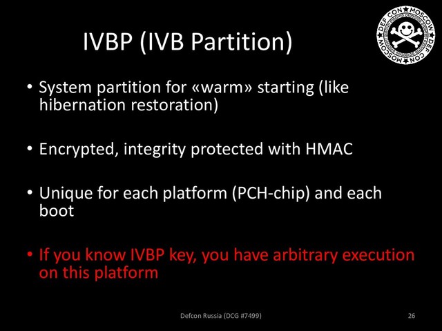 IVBP (IVB Partition)
• System partition for «warm» starting (like
hibernation restoration)
• Encrypted, integrity protected with HMAC
• Unique for each platform (PCH-chip) and each
boot
• If you know IVBP key, you have arbitrary execution
on this platform
Defcon Russia (DCG #7499) 26
