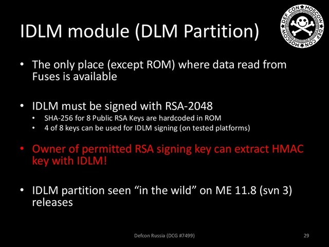 IDLM module (DLM Partition)
• The only place (except ROM) where data read from
Fuses is available
• IDLM must be signed with RSA-2048
• SHA-256 for 8 Public RSA Keys are hardcoded in ROM
• 4 of 8 keys can be used for IDLM signing (on tested platforms)
• Owner of permitted RSA signing key can extract HMAC
key with IDLM!
• IDLM partition seen “in the wild” on ME 11.8 (svn 3)
releases
Defcon Russia (DCG #7499) 29
