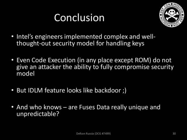 Conclusion
• Intel’s engineers implemented complex and well-
thought-out security model for handling keys
• Even Code Execution (in any place except ROM) do not
give an attacker the ability to fully compromise security
model
• But IDLM feature looks like backdoor ;)
• And who knows – are Fuses Data really unique and
unpredictable?
Defcon Russia (DCG #7499) 30

