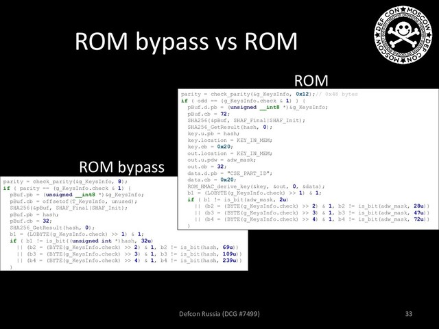 ROM bypass vs ROM
ROM bypass
ROM
parity = check_parity(&g_KeysInfo, 8);
if ( parity == (g_KeysInfo.check & 1) {
pBuf.pb = (unsigned __int8 *)&g_KeysInfo;
pBuf.cb = offsetof(T_KeysInfo, unused);
SHA256(&pBuf, SHAF_Final|SHAF_Init);
pBuf.pb = hash;
pBuf.cb = 32;
SHA256_GetResult(hash, 0);
b1 = (LOBYTE(g_KeysInfo.check) >> 1) & 1;
if ( b1 != is_bit((unsigned int *)hash, 32u)
|| (b2 = (BYTE(g_KeysInfo.check) >> 2) & 1, b2 != is_bit(hash, 69u))
|| (b3 = (BYTE(g_KeysInfo.check) >> 3) & 1, b3 != is_bit(hash, 109u))
|| (b4 = (BYTE(g_KeysInfo.check) >> 4) & 1, b4 != is_bit(hash, 239u))
)
parity = check_parity(&g_KeysInfo, 0x12);// 0x48 bytes
if ( odd == (g_KeysInfo.check & 1) ) {
pBuf.d.pb = (unsigned __int8 *)&g_KeysInfo;
pBuf.cb = 72;
SHA256(&pBuf, SHAF_Final|SHAF_Init);
SHA256_GetResult(hash, 0);
key.u.pb = hash;
key.location = KEY_IN_MEM;
key.cb = 0x20;
out.location = KEY_IN_MEM;
out.u.pdw = adw_mask;
out.cb = 32;
data.d.pb = "CSE_PART_ID";
data.cb = 0x20;
ROM_HMAC_derive_key(&key, &out, 0, &data);
b1 = (LOBYTE(g_KeysInfo.check) >> 1) & 1;
if ( b1 != is_bit(adw_mask, 2u)
|| (b2 = (BYTE(g_KeysInfo.check) >> 2) & 1, b2 != is_bit(adw_mask, 28u))
|| (b3 = (BYTE(g_KeysInfo.check) >> 3) & 1, b3 != is_bit(adw_mask, 47u))
|| (b4 = (BYTE(g_KeysInfo.check) >> 4) & 1, b4 != is_bit(adw_mask, 72u))
)
Defcon Russia (DCG #7499) 33
