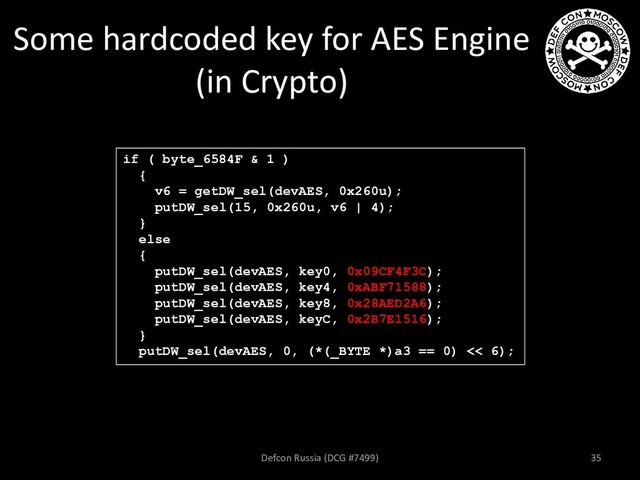 Some hardcoded key for AES Engine
(in Crypto)
if ( byte_6584F & 1 )
{
v6 = getDW_sel(devAES, 0x260u);
putDW_sel(15, 0x260u, v6 | 4);
}
else
{
putDW_sel(devAES, key0, 0x09CF4F3C);
putDW_sel(devAES, key4, 0xABF71588);
putDW_sel(devAES, key8, 0x28AED2A6);
putDW_sel(devAES, keyC, 0x2B7E1516);
}
putDW_sel(devAES, 0, (*(_BYTE *)a3 == 0) << 6);
Defcon Russia (DCG #7499) 35
