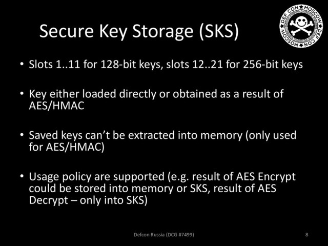 Secure Key Storage (SKS)
• Slots 1..11 for 128-bit keys, slots 12..21 for 256-bit keys
• Key either loaded directly or obtained as a result of
AES/HMAC
• Saved keys can’t be extracted into memory (only used
for AES/HMAC)
• Usage policy are supported (e.g. result of AES Encrypt
could be stored into memory or SKS, result of AES
Decrypt – only into SKS)
Defcon Russia (DCG #7499) 8
