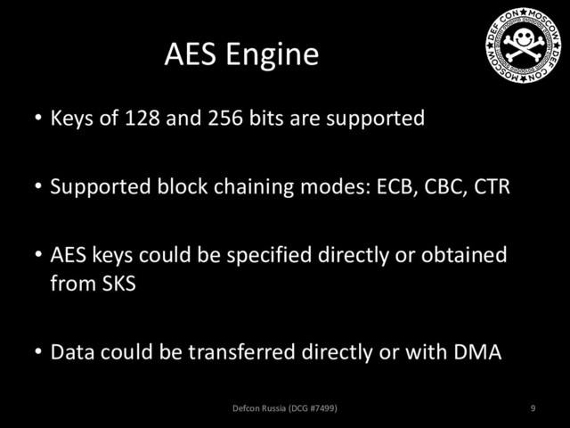 AES Engine
• Keys of 128 and 256 bits are supported
• Supported block chaining modes: ECB, CBC, CTR
• AES keys could be specified directly or obtained
from SKS
• Data could be transferred directly or with DMA
Defcon Russia (DCG #7499) 9
