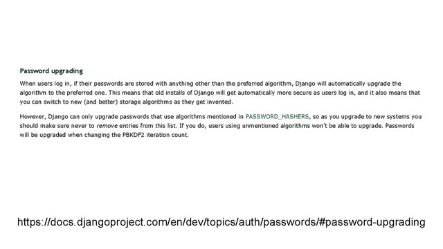 Password upgrading
When users log in, if their passwords are stored with anything other than the preferred algorithm, Django will automatically upgrade the
algorithm to the preferred one. This means that old installs of Django will get automatically more secure as users log in, and it also means that
you can switch to new (and better) storage algorithms as they get invented.
However, Django can only upgrade passwords that use algorithms mentioned in PASSWORD_HASHERS, so as you upgrade to new systems you
should make sure never to remove entries from this list. If you do, users using unmentioned algorithms won’t be able to upgrade. Passwords
will be upgraded when changing the PBKDF2 iteration count.
https://docs.djangoproject.com/en/dev/topics/auth/passwords/#password-upgrading
